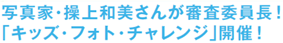 写真家・繰上和美さんが審査委員長！「キッズ・フォト・チャレンジ」開催！