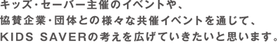 キッズ･セーバー主催のイベントや、協賛企業・団体との様々な共催イベントを通じて、KIDS SAVERの考えを広げたいと思います。